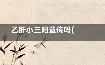 乙肝小三阳遗传吗(乙肝小三阳遗传几率)